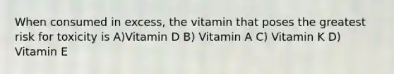 When consumed in excess, the vitamin that poses the greatest risk for toxicity is A)Vitamin D B) Vitamin A C) Vitamin K D) Vitamin E