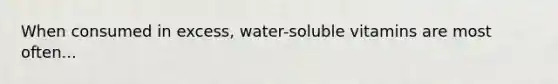 When consumed in excess, water-soluble vitamins are most often...