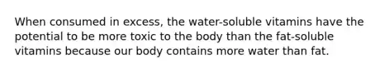 When consumed in excess, the water-soluble vitamins have the potential to be more toxic to the body than the fat-soluble vitamins because our body contains more water than fat.