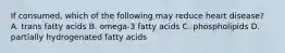 If consumed, which of the following may reduce heart disease? A. trans fatty acids B. omega-3 fatty acids C. phospholipids D. partially hydrogenated fatty acids