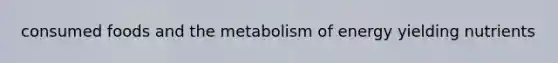 consumed foods and the metabolism of energy yielding nutrients