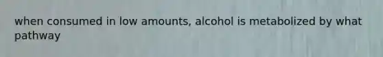 when consumed in low amounts, alcohol is metabolized by what pathway