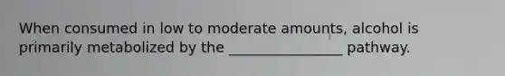 When consumed in low to moderate amounts, alcohol is primarily metabolized by the ________________ pathway.
