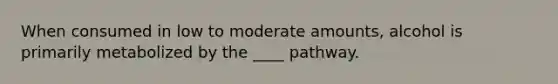 When consumed in low to moderate amounts, alcohol is primarily metabolized by the ____ pathway.