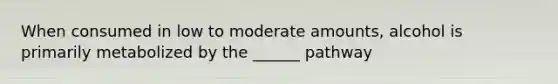 When consumed in low to moderate amounts, alcohol is primarily metabolized by the ______ pathway