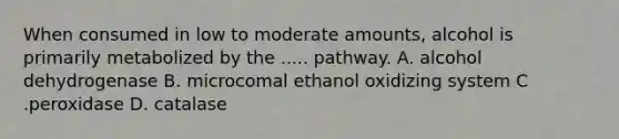 When consumed in low to moderate amounts, alcohol is primarily metabolized by the ..... pathway. A. alcohol dehydrogenase B. microcomal ethanol oxidizing system C .peroxidase D. catalase