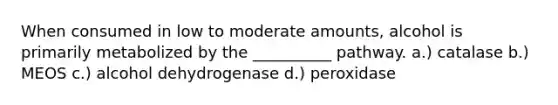 When consumed in low to moderate amounts, alcohol is primarily metabolized by the __________ pathway. a.) catalase b.) MEOS c.) alcohol dehydrogenase d.) peroxidase