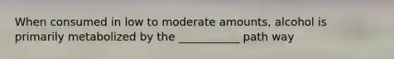 When consumed in low to moderate amounts, alcohol is primarily metabolized by the ___________ path way