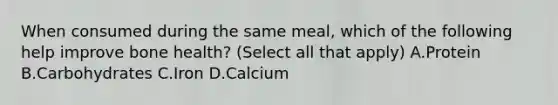 When consumed during the same meal, which of the following help improve bone health? (Select all that apply) A.Protein B.Carbohydrates C.Iron D.Calcium