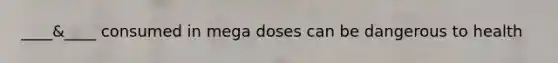 ____&____ consumed in mega doses can be dangerous to health