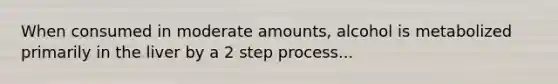 When consumed in moderate amounts, alcohol is metabolized primarily in the liver by a 2 step process...