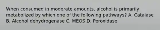 When consumed in moderate amounts, alcohol is primarily metabolized by which one of the following pathways? A. Catalase B. Alcohol dehydrogenase C. MEOS D. Peroxidase