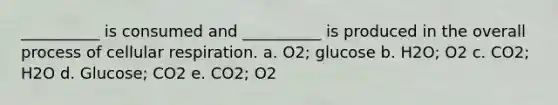 __________ is consumed and __________ is produced in the overall process of cellular respiration. a. O2; glucose b. H2O; O2 c. CO2; H2O d. Glucose; CO2 e. CO2; O2