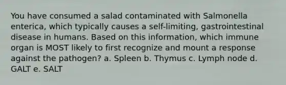 You have consumed a salad contaminated with Salmonella enterica, which typically causes a self-limiting, gastrointestinal disease in humans. Based on this information, which immune organ is MOST likely to first recognize and mount a response against the pathogen? a. Spleen b. Thymus c. Lymph node d. GALT e. SALT