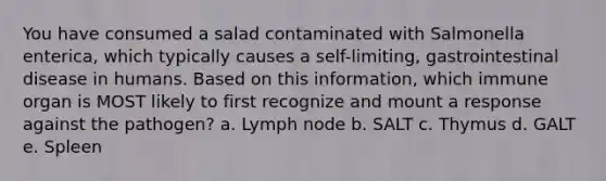 You have consumed a salad contaminated with Salmonella enterica, which typically causes a self-limiting, gastrointestinal disease in humans. Based on this information, which immune organ is MOST likely to first recognize and mount a response against the pathogen? a. Lymph node b. SALT c. Thymus d. GALT e. Spleen