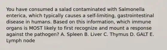 You have consumed a salad contaminated with Salmonella enterica, which typically causes a self-limiting, gastrointestinal disease in humans. Based on this information, which immune organs is MOST likely to first recognize and mount a response against the pathogen? A. Spleen B. Liver C. Thymus D. GALT E. Lymph node