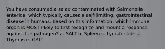 You have consumed a salad contaminated with Salmonella enterica, which typically causes a self-limiting, gastrointestinal disease in humans. Based on this information, which immune organ is MOST likely to first recognize and mount a response against the pathogen? a. SALT b. Spleen c. Lymph node d. Thymus e. GALT