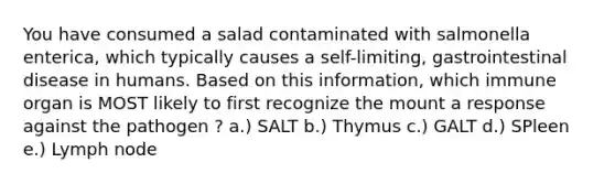 You have consumed a salad contaminated with salmonella enterica, which typically causes a self-limiting, gastrointestinal disease in humans. Based on this information, which immune organ is MOST likely to first recognize the mount a response against the pathogen ? a.) SALT b.) Thymus c.) GALT d.) SPleen e.) Lymph node