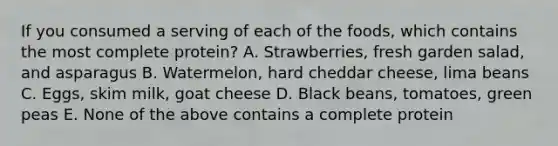 If you consumed a serving of each of the foods, which contains the most complete protein? A. Strawberries, fresh garden salad, and asparagus B. Watermelon, hard cheddar cheese, lima beans C. Eggs, skim milk, goat cheese D. Black beans, tomatoes, green peas E. None of the above contains a complete protein