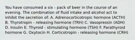 You have consumed a six - pack of beer in the course of an evening. The combination of fluid intake and alcohol act to inhibit the secretion of: A. Adrenocorticotropic hormone (ACTH) B. Thyrotropin - releasing hormone (TRH) C. Vasopressin (ADH) D. Insulin E. Thyroid - stimulating hormone (TSH) F. Parathyroid hormone G. Oxytocin H. Corticotropin - releasing hormone (CRH)