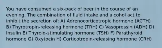 You have consumed a six-pack of beer in the course of an evening. The combination of fluid intake and alcohol act to inhibit the secretion of: A) Adrenocorticotropic hormone (ACTH) B) Thyrotropin-releasing hormone (TRH) C) Vasopressin (ADH) D) Insulin E) Thyroid-stimulating hormone (TSH) F) Parathyroid hormone G) Oxytocin H) Corticotropin-releasing hormone (CRH)