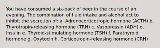 You have consumed a six-pack of beer in the course of an evening. The combination of fluid intake and alcohol act to inhibit the secretion of: a. Adrenocorticotropic hormone (ACTH) b. Thyrotropin-releasing hormone (TRH) c. Vasopressin (ADH) d. Insulin e. Thyroid-stimulating hormone (TSH) f. Parathyroid hormone g. Oxytocin h. Corticotropin-releasing hormone (CRH)