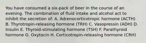 You have consumed a six-pack of beer in the course of an evening. The combination of fluid intake and alcohol act to inhibit the secretion of: A. Adrenocorticotropic hormone (ACTH) B. Thyrotropin-releasing hormone (TRH) C. Vasopressin (ADH) D. Insulin E. Thyroid-stimulating hormone (TSH) F. Parathyroid hormone G. Oxytocin H. Corticotropin-releasing hormone (CRH)