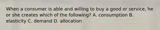 When a consumer is able and willing to buy a good or service, he or she creates which of the following? A. consumption B. elasticity C. demand D. allocation