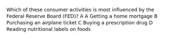 Which of these consumer activities is most influenced by the Federal Reserve Board (FED)? A A Getting a home mortgage B Purchasing an airplane ticket C Buying a prescription drug D Reading nutritional labels on foods