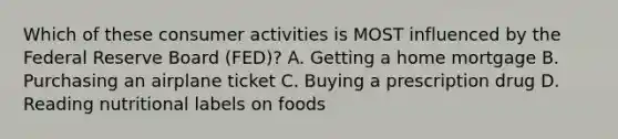 Which of these consumer activities is MOST influenced by the Federal Reserve Board (FED)? A. Getting a home mortgage B. Purchasing an airplane ticket C. Buying a prescription drug D. Reading nutritional labels on foods