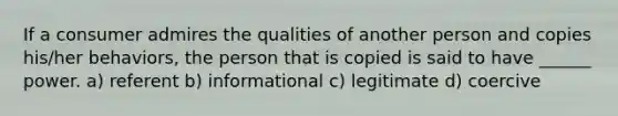 If a consumer admires the qualities of another person and copies his/her behaviors, the person that is copied is said to have ______ power. a) referent b) informational c) legitimate d) coercive