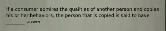 If a consumer admires the qualities of another person and copies his or her behaviors, the person that is copied is said to have ________ power.