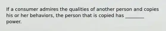 If a consumer admires the qualities of another person and copies his or her behaviors, the person that is copied has ________ power.