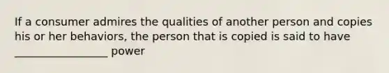 If a consumer admires the qualities of another person and copies his or her behaviors, the person that is copied is said to have _________________ power