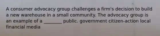 A consumer advocacy group challenges a firm's decision to build a new warehouse in a small community. The advocacy group is an example of a ________ public. government citizen-action local financial media