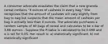 A consumer advocate evaulates the claim that a new granola cereal contains "4 ounces of cashews in every bag." She recognizes that the amount of cashews will vary slightly from bag to bag but suspects that the mean amount of cashews per bag is actually less than 4 ounces. The advocate purchases a random sample of 40 bags of cereal and calculates to be x-bar of 3.68 ounces . Suppose the P-value is calculated to be 0.098 and α is set for 0.05. Her result is: a) statistically significant. b) not statistically significant .