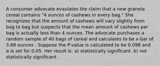 A consumer advocate evaulates the claim that a new granola cereal contains "4 ounces of cashews in every bag." She recognizes that the amount of cashews will vary slightly from bag to bag but suspects that the mean amount of cashews per bag is actually <a href='https://www.questionai.com/knowledge/k7BtlYpAMX-less-than' class='anchor-knowledge'>less than</a> 4 ounces. The advocate purchases a random sample of 40 bags of cereal and calculates to be x-bar of 3.68 ounces . Suppose the P-value is calculated to be 0.098 and α is set for 0.05. Her result is: a) statistically significant. b) not statistically significant .