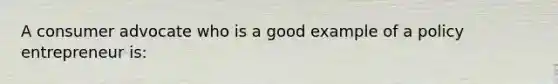 A consumer advocate who is a good example of a policy entrepreneur is: