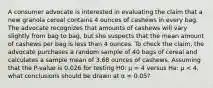 A consumer advocate is interested in evaluating the claim that a new granola cereal contains 4 ounces of cashews in every bag. The advocate recognizes that amounts of cashews will vary slightly from bag to bag, but she suspects that the mean amount of cashews per bag is less than 4 ounces. To check the claim, the advocate purchases a random sample of 40 bags of cereal and calculates a sample mean of 3.68 ounces of cashews. Assuming that the P-value is 0.026 for testing H0: μ = 4 versus Ha: μ < 4, what conclusions should be drawn at α = 0.05?