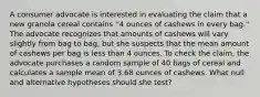 A consumer advocate is interested in evaluating the claim that a new granola cereal contains ''4 ounces of cashews in every bag.'' The advocate recognizes that amounts of cashews will vary slightly from bag to bag, but she suspects that the mean amount of cashews per bag is less than 4 ounces. To check the claim, the advocate purchases a random sample of 40 bags of cereal and calculates a sample mean of 3.68 ounces of cashews. What null and alternative hypotheses should she test?