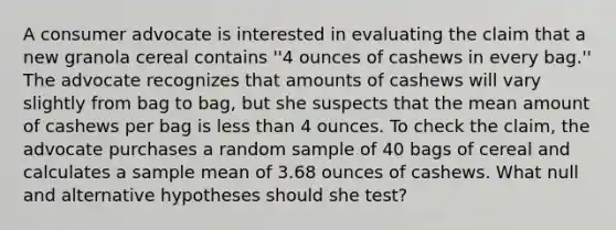 A consumer advocate is interested in evaluating the claim that a new granola cereal contains ''4 ounces of cashews in every bag.'' The advocate recognizes that amounts of cashews will vary slightly from bag to bag, but she suspects that the mean amount of cashews per bag is less than 4 ounces. To check the claim, the advocate purchases a random sample of 40 bags of cereal and calculates a sample mean of 3.68 ounces of cashews. What null and alternative hypotheses should she test?