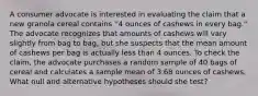 A consumer advocate is interested in evaluating the claim that a new granola cereal contains ''4 ounces of cashews in every bag.'' The advocate recognizes that amounts of cashews will vary slightly from bag to bag, but she suspects that the mean amount of cashews per bag is actually less than 4 ounces. To check the claim, the advocate purchases a random sample of 40 bags of cereal and calculates a sample mean of 3.68 ounces of cashews. What null and alternative hypotheses should she test?