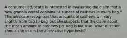 A consumer advocate is interested in evaluating the claim that a new granola cereal contains ''4 ounces of cashews in every bag.'' The advocate recognizes that amounts of cashews will vary slightly from bag to bag, but she suspects that the claim about the mean amount of cashews per bag is not true. What direction should she use in the alternative hypothesis?