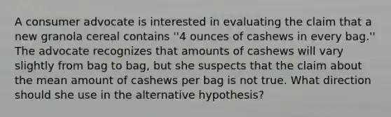 A consumer advocate is interested in evaluating the claim that a new granola cereal contains ''4 ounces of cashews in every bag.'' The advocate recognizes that amounts of cashews will vary slightly from bag to bag, but she suspects that the claim about the mean amount of cashews per bag is not true. What direction should she use in the alternative hypothesis?