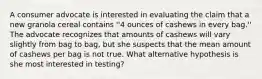 A consumer advocate is interested in evaluating the claim that a new granola cereal contains ''4 ounces of cashews in every bag.'' The advocate recognizes that amounts of cashews will vary slightly from bag to bag, but she suspects that the mean amount of cashews per bag is not true. What alternative hypothesis is she most interested in testing?