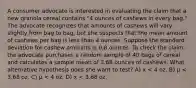 A consumer advocate is interested in evaluating the claim that a new granola cereal contains "4 ounces of cashews in every bag." The advocate recognizes that amounts of cashews will vary slightly from bag to bag, but she suspects that the mean amount of cashews per bag is less than 4 ounces. Suppose the standard deviation for cashew amounts is 0.8 ounces. To check the claim, the advocate purchases a random sample of 40 bags of cereal and calculates a sample mean of 3.68 ounces of cashews. What alternative hypothesis does she want to test? A) x < 4 oz. B) µ < 3.68 oz. C) µ < 4 oz. D) x < 3.68 oz.