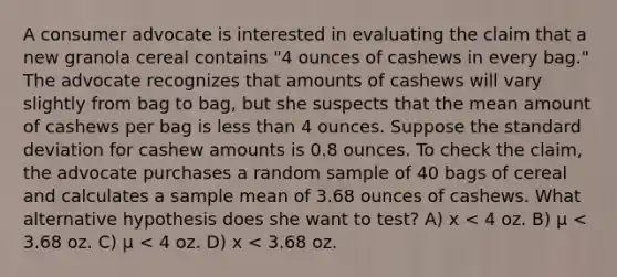 A consumer advocate is interested in evaluating the claim that a new granola cereal contains "4 ounces of cashews in every bag." The advocate recognizes that amounts of cashews will vary slightly from bag to bag, but she suspects that the mean amount of cashews per bag is <a href='https://www.questionai.com/knowledge/k7BtlYpAMX-less-than' class='anchor-knowledge'>less than</a> 4 ounces. Suppose the <a href='https://www.questionai.com/knowledge/kqGUr1Cldy-standard-deviation' class='anchor-knowledge'>standard deviation</a> for cashew amounts is 0.8 ounces. To check the claim, the advocate purchases a random sample of 40 bags of cereal and calculates a sample mean of 3.68 ounces of cashews. What alternative hypothesis does she want to test? A) x < 4 oz. B) µ < 3.68 oz. C) µ < 4 oz. D) x < 3.68 oz.