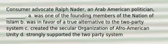 Consumer advocate Ralph Nader, an Arab American politician, ________. a. was one of the founding members of the Nation of Islam b. was in favor of a true alternative to the two-party system c. created the secular Organization of Afro-American Unity d. strongly supported the two party system