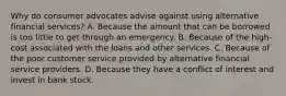 Why do consumer advocates advise against using alternative financial services? A. Because the amount that can be borrowed is too little to get through an emergency. B. Because of the high-cost associated with the loans and other services. C. Because of the poor customer service provided by alternative financial service providers. D. Because they have a conflict of interest and invest in bank stock.