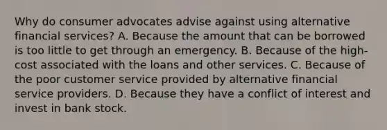 Why do consumer advocates advise against using alternative financial services? A. Because the amount that can be borrowed is too little to get through an emergency. B. Because of the high-cost associated with the loans and other services. C. Because of the poor customer service provided by alternative financial service providers. D. Because they have a conflict of interest and invest in bank stock.